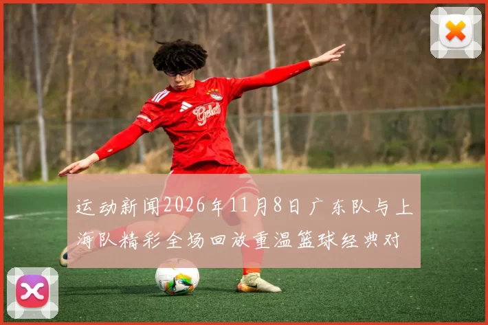运动新闻2026年11月8日广东队与上海队精彩全场回放重温篮球经典对决瞬间