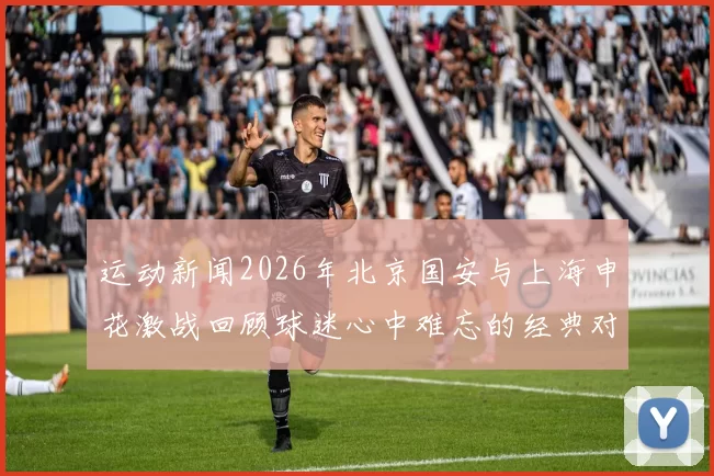 运动新闻2026年北京国安与上海申花激战回顾球迷心中难忘的经典对决
