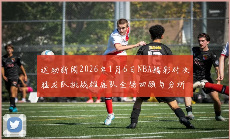 运动新闻2026年1月6日NBA精彩对决猛龙队挑战雄鹿队全场回顾与分析