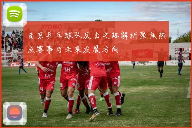 南京乒乓球队反击之路解析聚焦热点赛事与未来发展方向