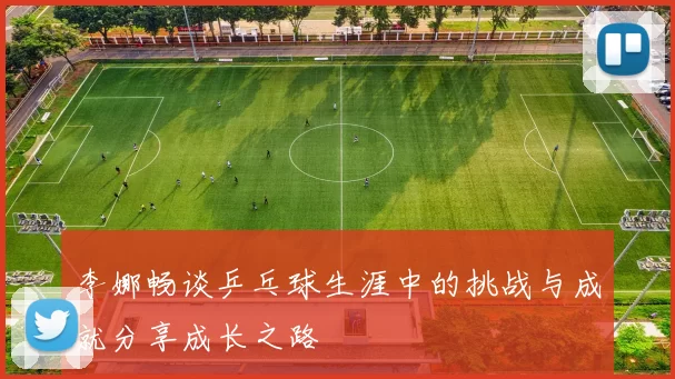 李娜畅谈乒乓球生涯中的挑战与成就分享成长之路