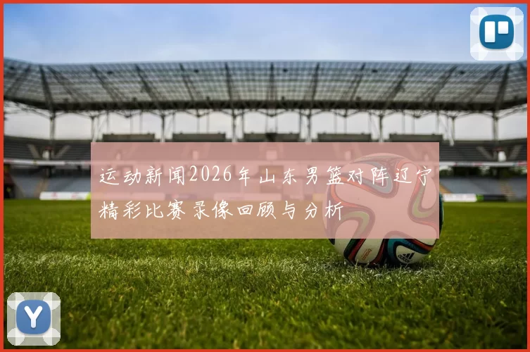 运动新闻2026年山东男篮对阵辽宁精彩比赛录像回顾与分析