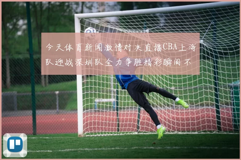 今天体育新闻激情对决直播CBA上海队迎战深圳队全力争胜精彩瞬间不容错过